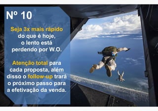 Nº 10
Seja 3x mais rápido
do que é hoje,
o lento está
perdendo por W.O.
Atenção total para
cada proposta, além
disso o follow-up trará
o próximo passo para
a efetivação da venda.
 