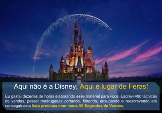 Aqui não é a Disney, Aqui é lugar de Feras!
Eu gastei dezenas de horas elaborando esse material para você. Escrevi 400 técnicas
de vendas, passei madrugadas cortando, filtrando, enxugando e reescrevendo até
conseguir esta lista preciosa com meus 50 Segredos de Vendas.
 