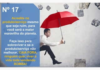 Nº 17
Acredite no
produto/serviço mesmo
que seja ruim, para
você será a maior
maravilha do planeta.
Faça isso para
sobreviver e se o
produto/serviço não
melhorar, CAIA FORA,
ninguém quer viver a
vida toda vendendo
BOMBA!
 