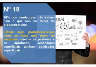 Nº 18
90% dos vendedores não sabem
nem o que tem no folder do
produto/serviço.
Estude seus produtos/serviços
como se fosse uma prova de
vestibular, queime as pestanas e
se aprofunde, vendedores
superficiais ganham comissões
superficiais.
 
