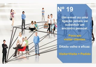 Nº 19
Um e-mail ou uma
ligação jamais vai
substituir um
encontro pessoal.
Foco em
visitar clientes.
Ditado velho e eficaz:
Visita+Visita = Pedido
 