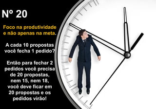Nº 20
Foco na produtividade
e não apenas na meta.
A cada 10 propostas
você fecha 1 pedido?
Então para fechar 2
pedidos você precisa
de 20 propostas,
nem 15, nem 18,
você deve ficar em
20 propostas e os
pedidos virão!
 