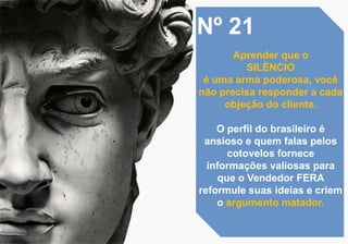 Nº 21
Aprender que o
SILÊNCIO
é uma arma poderosa, você
não precisa responder a cada
objeção do cliente.
O perfil do brasileiro é
ansioso e quem falas pelos
cotovelos fornece
informações valiosas para
que o Vendedor FERA
reformule suas ideias e criem
o argumento matador.
 