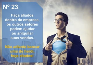 Nº 23
Faça aliados
dentro da empresa,
os outros setores
podem ajudar
ou aniquilar
suas vendas.
Não adianta bancar
uma de herói,
faça aliados!
 