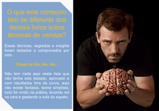 O que este conteúdo
tem de diferente dos
demais livros sobre
técnicas de vendas?
Essas técnicas, segredos e insights
foram testados e comprovados por
mim.
Chega de blá, blá, blá...
Não tem nada aqui nesta lista que
não tenha sido testado, aprovado e
com resultados fora da curva, aqui
não existe fantasia, teoria simplista,
tudo foi vivido na prática, levando sol
na cara e gastando a sola do sapato.
 