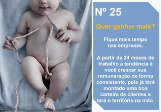 Nº 25
Quer ganhar mais?
Fique mais tempo
nas empresas.
A partir de 24 meses de
trabalho a tendência é
você crescer sua
remuneração de forma
consistente, pois já terá
montado uma boa
carteira de clientes e
terá o território na mão.
 