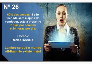 Nº 26
60% das vendas já são
fechada sem a ajuda do
vendedor, esteja presente
7 dias por semana
e 24 horas por dia.
Como?
Redes sociais.
Lembre-se que o mundo
off-line não existe mais!
 