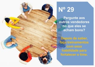 Nº 29
Pergunte aos
outros vendedores
no que eles se
acham bons?
Depois de saber,
faça treinamentos
com essa
habilidade para
fortalecer o time.
 