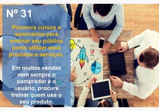 Nº 31
Promova cursos e
seminários para
ensinar seu público
como utilizar seus
produtos e serviços.
Em muitas vendas
nem sempre o
comprador é o
usuário, procure
treinar quem usa o
seu produto.
 