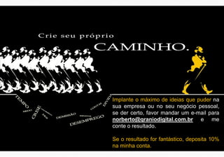 Implante o máximo de ideias que puder na
sua empresa ou no seu negócio pessoal,
se der certo, favor mandar um e-mail para
norberto@qraniodigital.com.br e me
conte o resultado.
Se o resultado for fantástico, deposita 10%
na minha conta.
 