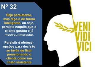 Nº 32
Seja persistente,
mas faça-o de forma
inteligente, ou seja,
persista naquilo que o
cliente gostou e já
mostrou interesse.
Persistir é oferecer
opções para decisão
ao invés de ficar
pressionando o
cliente como um
chato insistente
 