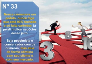 Nº 33
Nunca comemore um
pedido, nunca diga
que está 99% fechado
e só falta carimbar, já
perdi muitos negócios
desse jeito.
Seja pessimista e
conservador com os
números, mas atue
de forma otimista
com seu cliente e
com seu mercado.
 
