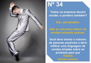 Nº 34
Todos na empresa devem
vender, o porteiro também?
Sim, ele também.
Não se cria uma cultura de
vendas isolando setores.
Você deve treinar o máximo
de pessoas possíveis e deve
infiltrar uma linguagem de
vendas simples sobre os
produtos para que
TODOS
tenham acesso.
 