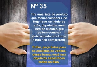 Nº 35
Tire uma lista de produto
que menos vendem e dê
fogo logo no início do
mês, depois tire uma
lista de clientes que
podem comprar
determinado produto e
ainda não compraram.
Enfim, peça listas para
os analistas de vendas,
dessa forma, você terá
objetivos específicos
todos os dias.
 