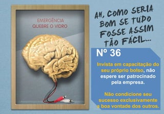 Nº 36
Invista em capacitação do
seu próprio bolso, não
espere ser patrocinado
pela empresa.
Não condicione seu
sucesso exclusivamente
a boa vontade dos outros.
 