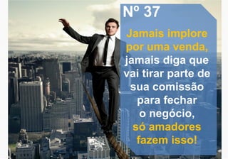 Nº 37
Jamais implore
por uma venda,
jamais diga que
vai tirar parte de
sua comissão
para fechar
o negócio,
só amadores
fazem isso!
 