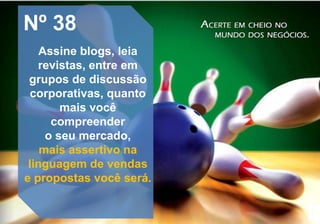 Nº 38
Assine blogs, leia
revistas, entre em
grupos de discussão
corporativas, quanto
mais você
compreender
o seu mercado,
mais assertivo na
linguagem de vendas
e propostas você será.
 