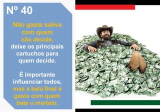 Nº 40
Não gaste saliva
com quem
não decide,
deixe os principais
cartuchos para
quem decide.
É importante
influenciar todos,
mas a bala final é
gasta com quem
bate o martelo.
 