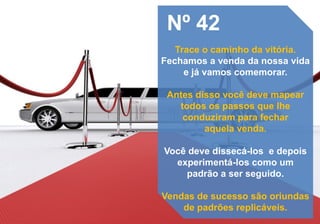 Nº 42
Trace o caminho da vitória.
Fechamos a venda da nossa vida
e já vamos comemorar.
Antes disso você deve mapear
todos os passos que lhe
conduziram para fechar
aquela venda.
Você deve dissecá-los e depois
experimentá-los como um
padrão a ser seguido.
Vendas de sucesso são oriundas
de padrões replicáveis.
 