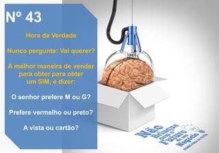 Nº 43
Hora da Verdade
Nunca pergunte: Vai querer?
A melhor maneira de vender
para obter para obter
um SIM, é dizer:
O senhor prefere M ou G?
Prefere vermelho ou preto?
A vista ou cartão?
 