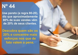 Nº 44
Use pareto (a regra 80-20),
diz que aproximadamente
80% de suas vendas vêm
de 20% de seus clientes.
Descubra quem são os
20% e concentre mais
esforços nos que de
fato valem a pena.
 