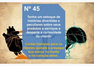 Nº 45
Tenha um estoque de
histórias divertidas e
peculiares sobre seus
produtos e serviços e
desperte a curiosidade
do cliente.
Contar histórias para os
clientes ajudará a propagar
sua marca na mente
e no coração deles.
 