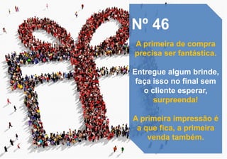 Nº 46
A primeira de compra
precisa ser fantástica.
Entregue algum brinde,
faça isso no final sem
o cliente esperar,
surpreenda!
A primeira impressão é
a que fica, a primeira
venda também.
 