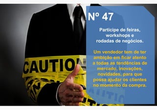 Nº 47
Participe de feiras,
workshops e
rodadas de negócios.
Um vendedor tem de ter
ambição em ficar atento
a todas as tendências de
mercado, inovações,
novidades, para que
possa ajudar os clientes
no momento da compra.
 