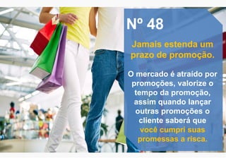 Nº 48
Jamais estenda um
prazo de promoção.
O mercado é atraído por
promoções, valorize o
tempo da promoção,
assim quando lançar
outras promoções o
cliente saberá que
você cumpri suas
promessas a risca.
 