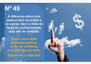 Nº 49
A diferença entre uma
pessoa bem sucedida e
as outras não é a falta de
força ou conhecimento,
mas sim de vontade.
Então corra atrás
dos seus sonhos
e não se conforme
com 99% da sua meta.
Supere-se a cada dia!
 