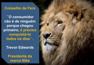 Conselho de Fera
´´O consumidor
não é de ninguém
porque chegou
primeiro, é preciso
conquistá-lo
todos os dias``.
Trevor Edwards
Presidente da
marca Nike
 
