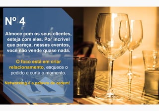 Nº 4
Almoce com os seus clientes,
esteja com eles. Por incrível
que pareça, nesses eventos,
você não vende quase nada.
O foco está em criar
relacionamento, esquece o
pedido e curta o momento.
Networking é a palavra de ordem!
 