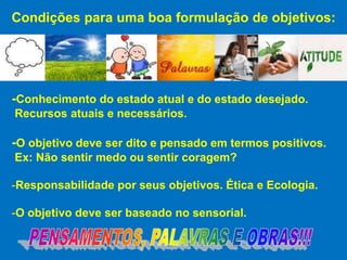 Condições para uma boa formulação de objetivos:




-Conhecimento do estado atual e do estado desejado.
Recursos atuais e necessários.

-O objetivo deve ser dito e pensado em termos positivos.
Ex: Não sentir medo ou sentir coragem?

-Responsabilidade por seus objetivos. Ética e Ecologia.

-O objetivo deve ser baseado no sensorial.
 