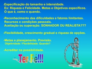 -Especificaçãodo tamanho e intensidade.
Ex: Riqueza e Felicidade. Metas e Objetivos específicos.
O que é, como e quando.

-Reconhecimento das dificuldades e fatores limitantes.
 Recursos e condições pessoais.
 Aceitação ou superação. SONHADOR OU REALISTA???

-Flexibilidade, crescimento gradual e riqueza de opções.

-Metas e planejamento. Previsão.
Objetividade / Flexibilidade. Quando?

-Acreditar na possibilidade.

       -
 