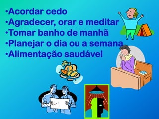 •Acordar cedo
•Agradecer, orar e meditar
•Tomar banho de manhã
•Planejar o dia ou a semana
•Alimentação saudável
 