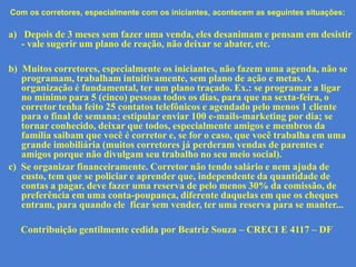 Com os corretores, especialmente com os iniciantes, acontecem as seguintes situações:

a) Depois de 3 meses sem fazer uma venda, eles desanimam e pensam em desistir
   - vale sugerir um plano de reação, não deixar se abater, etc.

b) Muitos corretores, especialmente os iniciantes, não fazem uma agenda, não se
   programam, trabalham intuitivamente, sem plano de ação e metas. A
   organização é fundamental, ter um plano traçado. Ex.: se programar a ligar
   no mínimo para 5 (cinco) pessoas todos os dias, para que na sexta-feira, o
   corretor tenha feito 25 contatos telefônicos e agendado pelo menos 1 cliente
   para o final de semana; estipular enviar 100 e-mails-marketing por dia; se
   tornar conhecido, deixar que todos, especialmente amigos e membros da
   família saibam que você é corretor e, se for o caso, que você trabalha em uma
   grande imobiliária (muitos corretores já perderam vendas de parentes e
   amigos porque não divulgam seu trabalho no seu meio social).
c) Se organizar financeiramente. Corretor não tendo salário e nem ajuda de
   custo, tem que se policiar e aprender que, independente da quantidade de
   contas a pagar, deve fazer uma reserva de pelo menos 30% da comissão, de
   preferência em uma conta-poupança, diferente daquelas em que os cheques
   entram, para quando ele ficar sem vender, ter uma reserva para se manter...

  Contribuição gentilmente cedida por Beatriz Souza – CRECI E 4117 – DF
 