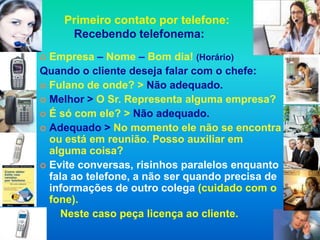 Primeiro contato por telefone:
     Recebendo telefonema:
 Empresa – Nome – Bom dia! (Horário)
Quando o cliente deseja falar com o chefe:
 Fulano de onde? > Não adequado.
 Melhor > O Sr. Representa alguma empresa?
 É só com ele? > Não adequado.
 Adequado > No momento ele não se encontra
  ou está em reunião. Posso auxiliar em
  alguma coisa?
 Evite conversas, risinhos paralelos enquanto
  fala ao telefone, a não ser quando precisa de
  informações de outro colega (cuidado com o
  fone).
     Neste caso peça licença ao cliente.
 