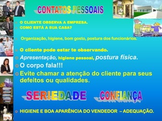    O CLIENTE OBSERVA A EMPRESA.
   COMO ESTÁ A SUA CASA?


   Organização, higiene, bom gosto, postura dos funcionários.

   O cliente pode estar te observando.
   Apresentação, higiene pessoal, postura física.
O  corpo fala!!!
 Evite chamar a atenção do cliente para seus
  defeitos ou qualidades.



   HIGIENE E BOA APARÊNCIA DO VENDEDOR – ADEQUAÇÃO.
 
