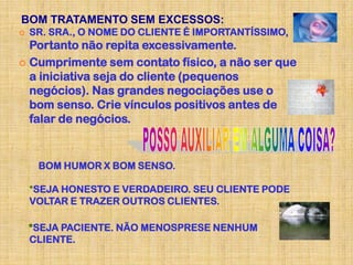 BOM TRATAMENTO SEM EXCESSOS:
   SR. SRA., O NOME DO CLIENTE É IMPORTANTÍSSIMO,
  Portanto não repita excessivamente.
 Cumprimente sem contato físico, a não ser que
  a iniciativa seja do cliente (pequenos
  negócios). Nas grandes negociações use o
  bom senso. Crie vínculos positivos antes de
  falar de negócios.


     BOM HUMOR X BOM SENSO.

    *SEJA HONESTO E VERDADEIRO. SEU CLIENTE PODE
    VOLTAR E TRAZER OUTROS CLIENTES.

    *SEJA PACIENTE. NÃO MENOSPRESE NENHUM
    CLIENTE.
 
