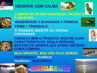 OBSERVE COM CALMA

    LEMBRE-SE DE SER GENEROSO, PACIENTE
    E OBJETIVO.
    SINSERIDADE X SUAVIDADE X FIRMEZA
    FIRME > TRANQUILO
    É PROIBIDO INSISTIR OU TENTAR
    CONVENCER.
    CONHEÇA BEM O PRODUTO. MOSTRE SUAS
    CARACTERÍSTICAS. DIGA A VERDADE.
    MOSTRE OS GANHOS QUE SERÃO OBTIDOS
    COM A COMPRA.
    SEJA SINCERO, MAS NÃO FALE DEMAIS.
    OBJETIVIDADE > PACIÊNCIA
    PACIÊNCIA > OBJETIVIDADE

 
