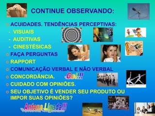 CONTINUE OBSERVANDO:

 ACUIDADES. TENDÊNCIAS PERCEPTIVAS:
 - VISUAIS
 - AUDITIVAS
 - CINESTÉSICAS
 FAÇA PERGUNTAS

 RAPPORT

 COMUNICAÇÃO VERBAL E NÃO VERBAL

 CONCORDÂNCIA.

 CUIDADO COM OPINIÕES.

 SEU OBJETIVO É VENDER SEU PRODUTO OU
  IMPOR SUAS OPINIÕES?
 