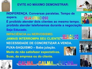 EVITE AO MÁXIMO DEMONSTRAR:

INDIFERENÇA. Conversas paralelas. Tempo de
espera.
É proibido atender dois clientes ao mesmo tempo. É
proibido atender telefonemas durante a negociação.
Seja Educado.
IMPACIÊNCIA ou NERVOSISMO.
JAMAIS INTERROMPA SEU CLIENTE.
NECESSIDADE DE CONCRETIZAR A VENDA.
PUXA-SAQUISMO – Baba julação.
Medo de não satisfazer expectativas.
Suas, da empresa ou do cliente.
 