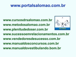 www.portalsalomao.com.br


www.cursosdrsalomao.com.br
www.metodosalomao.com.br
www.plenitudedoser.com.br
www.sucessoemrelacionamentos.com.br
www.vendedoresdesucesso.com.br
www.manualdosconcursos.com.br
www.manualdovestibulando.bom.br
 