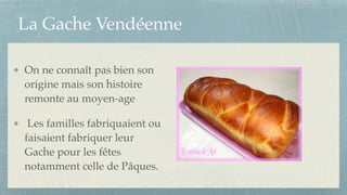 La Gache Vendéenne
On ne connaît pas bien son
origine mais son histoire
remonte au moyen-age!
Les familles fabriquaient ou
faisaient fabriquer leur
Gache pour les fêtes
notamment celle de Pâques.
 