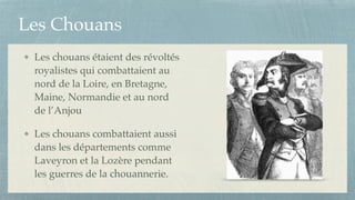 Les Chouans
Les chouans étaient des révoltés
royalistes qui combattaient au
nord de la Loire, en Bretagne,
Maine, Normandie et au nord
de l’Anjou !
Les chouans combattaient aussi
dans les départements comme
Laveyron et la Lozère pendant
les guerres de la chouannerie.
 