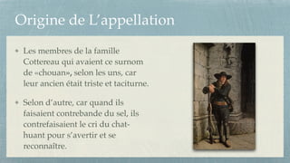 Origine de L’appellation
Les membres de la famille
Cottereau qui avaient ce surnom
de «chouan», selon les uns, car
leur ancien était triste et taciturne.!
Selon d’autre, car quand ils
faisaient contrebande du sel, ils
contrefaisaient le cri du chat-
huant pour s’avertir et se
reconnaître.
 