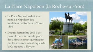 La Place Napoléon (la Roche-sur-Yon)
La Place Napoléon doit son
nom a à Napoléon 1er,
fondateur de Roche-sur-Yon en
1804!
Depuis Septembre 2013 il est
possible de voir dans la place
des animaux robotique inspiré
par les missions scientiﬁques de
la Campagne d’Egypte
 