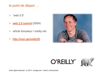 le point de départ …

> “web 2.0”

> web 2.0 summit (2004)

> article foncateur / oreilly.net

> http://oran.ge/oreilly20




some rights reserved - cc 2013 - orange.com - Yann A. Gourvennec
 