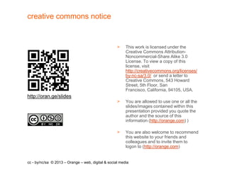 creative commons notice


                                                    >    This work is licensed under the
                                                         Creative Commons Attribution-
                                                         Noncommercial-Share Alike 3.0
                                                         License. To view a copy of this
                                                         license, visit
                                                         http://creativecommons.org/licenses/
                                                         by-nc-sa/3.0/ or send a letter to
                                                         Creative Commons, 543 Howard
                                                         Street, 5th Floor, San
                                                         Francisco, California, 94105, USA.
http://oran.ge/slides
                                                    >    You are allowed to use one or all the
                                                         slides/images contained within this
                                                         presentation provided you quote the
                                                         author and the source of this
                                                         information (http://orange.com) )

                                                    >    You are also welcome to recommend
                                                         this website to your friends and
                                                         colleagues and to invite them to
                                                         logon to (http://orange.com)


cc - by/nc/sa © 2013 – Orange – web, digital & social media
 