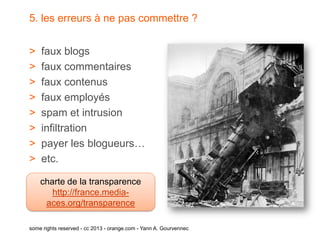 5. les erreurs à ne pas commettre ?


>   faux blogs
>   faux commentaires
>   faux contenus
>   faux employés
>   spam et intrusion
>   infiltration
>   payer les blogueurs…
>   etc.

    charte de la transparence
       http://france.media-
     aces.org/transparence

some rights reserved - cc 2013 - orange.com - Yann A. Gourvennec
 